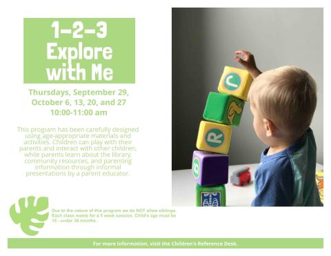 Program flyer featuring a child playing with blocks, alongside the following text, "1-2-3 Explore With Me. Thursdays, September 29, October 6, 13, 20, and 27. 10:00-11:00am. This program has been carefully designed using age-appropriate materials and activities. Children can play with their parents and interact with other children, while parents learn about the library, community resources, and parenting information through informal presentations by a parent educator."